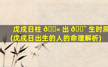 戊戌日柱 🌻 出 🐯 生时辰(戊戌日出生的人的命理解析)